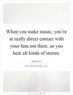 When you make music, you’re in really direct contact with your fans out there, so you hear all kinds of stories Picture Quote #1
