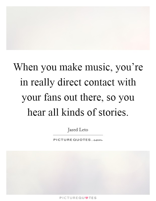 When you make music, you're in really direct contact with your fans out there, so you hear all kinds of stories. Picture Quote #1