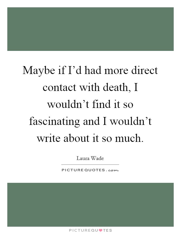 Maybe if I'd had more direct contact with death, I wouldn't find it so fascinating and I wouldn't write about it so much. Picture Quote #1