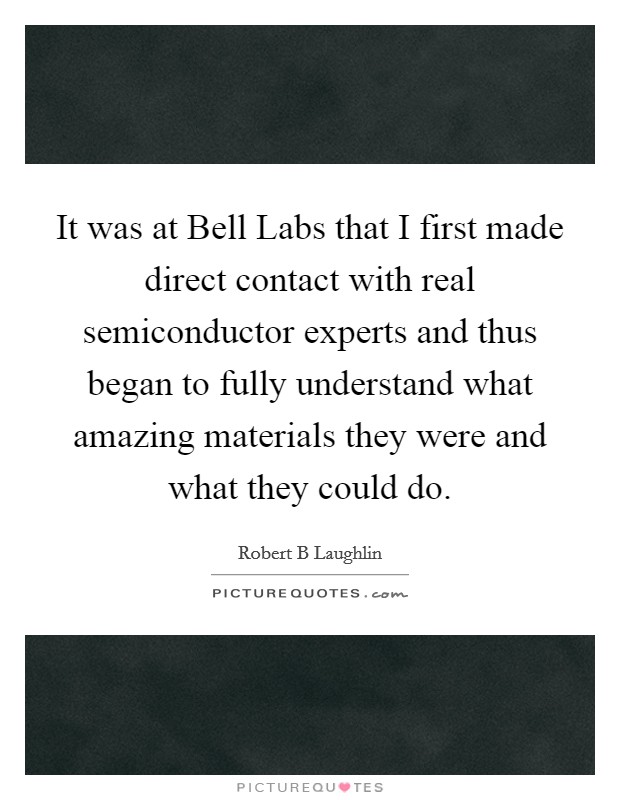 It was at Bell Labs that I first made direct contact with real semiconductor experts and thus began to fully understand what amazing materials they were and what they could do. Picture Quote #1