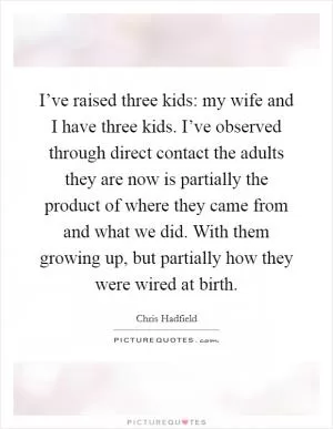 I’ve raised three kids: my wife and I have three kids. I’ve observed through direct contact the adults they are now is partially the product of where they came from and what we did. With them growing up, but partially how they were wired at birth Picture Quote #1