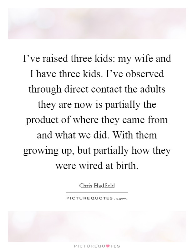 I've raised three kids: my wife and I have three kids. I've observed through direct contact the adults they are now is partially the product of where they came from and what we did. With them growing up, but partially how they were wired at birth. Picture Quote #1