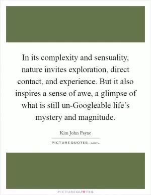 In its complexity and sensuality, nature invites exploration, direct contact, and experience. But it also inspires a sense of awe, a glimpse of what is still un-Googleable life’s mystery and magnitude Picture Quote #1