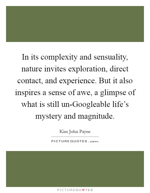 In its complexity and sensuality, nature invites exploration, direct contact, and experience. But it also inspires a sense of awe, a glimpse of what is still un-Googleable life's mystery and magnitude. Picture Quote #1