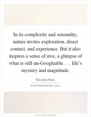 In its complexity and sensuality, nature invites exploration, direct contact, and experience. But it also inspires a sense of awe, a glimpse of what is still un-Googleable . . . life’s mystery and magnitude Picture Quote #1