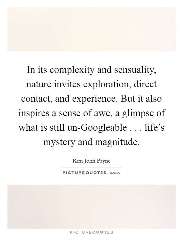 In its complexity and sensuality, nature invites exploration, direct contact, and experience. But it also inspires a sense of awe, a glimpse of what is still un-Googleable . . . life's mystery and magnitude. Picture Quote #1