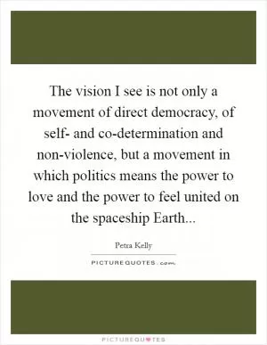 The vision I see is not only a movement of direct democracy, of self- and co-determination and non-violence, but a movement in which politics means the power to love and the power to feel united on the spaceship Earth Picture Quote #1