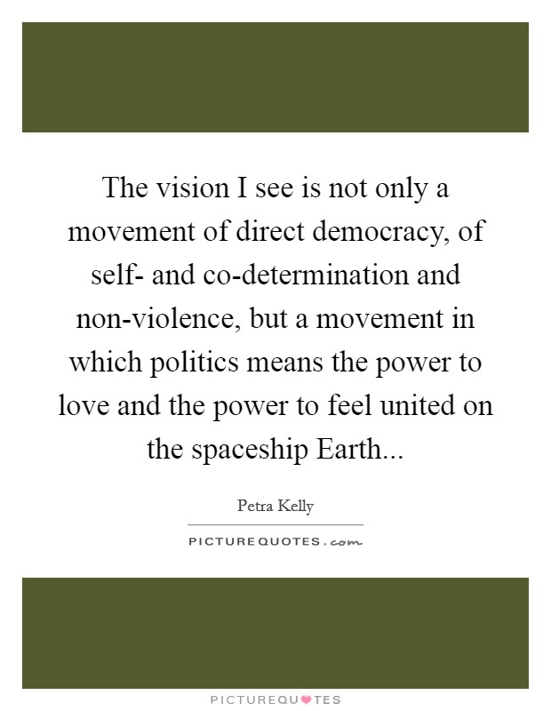 The vision I see is not only a movement of direct democracy, of self- and co-determination and non-violence, but a movement in which politics means the power to love and the power to feel united on the spaceship Earth... Picture Quote #1