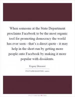When someone at the State Department proclaims Facebook to be the most organic tool for promoting democracy the world has ever seen - that’s a direct quote - it may help in the short run by getting more people onto Facebook by making it more popular with dissidents Picture Quote #1