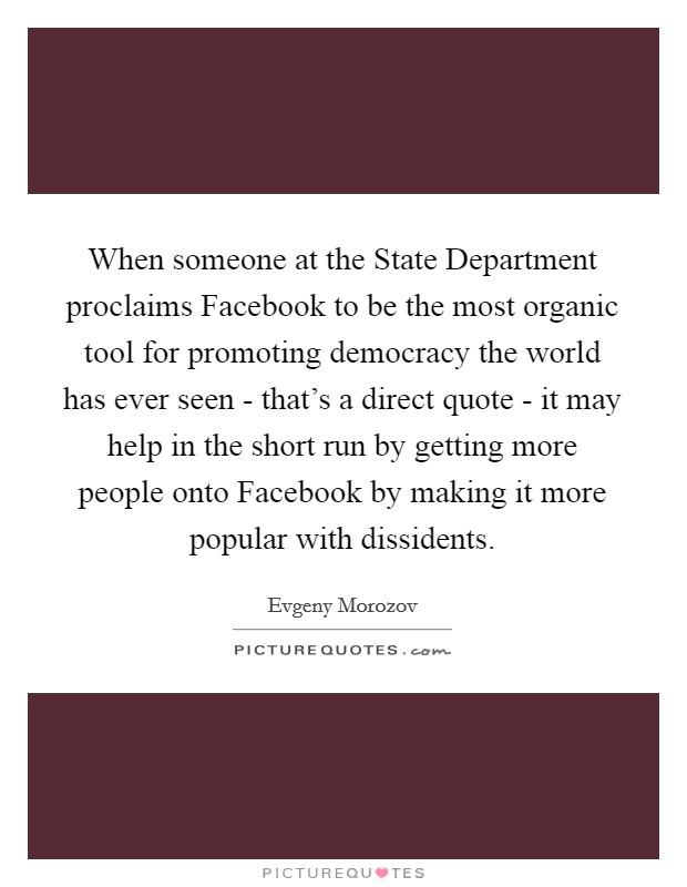When someone at the State Department proclaims Facebook to be the most organic tool for promoting democracy the world has ever seen - that's a direct quote - it may help in the short run by getting more people onto Facebook by making it more popular with dissidents. Picture Quote #1