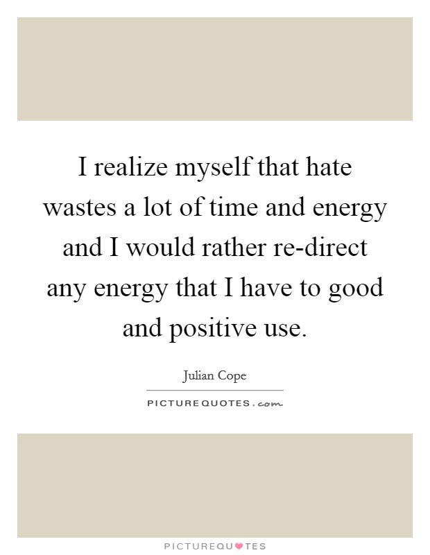 I realize myself that hate wastes a lot of time and energy and I would rather re-direct any energy that I have to good and positive use. Picture Quote #1