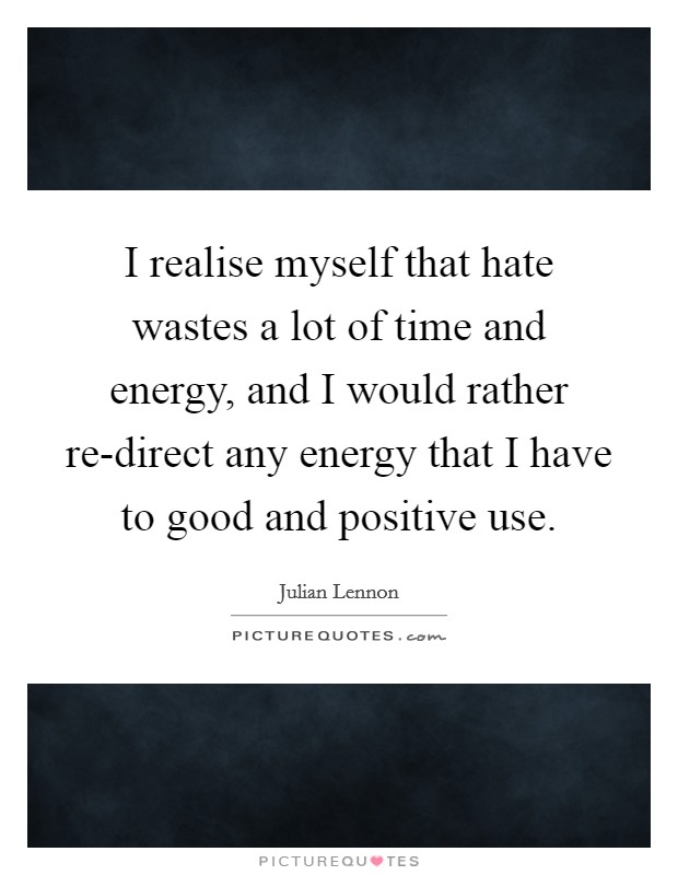 I realise myself that hate wastes a lot of time and energy, and I would rather re-direct any energy that I have to good and positive use. Picture Quote #1