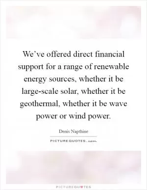 We’ve offered direct financial support for a range of renewable energy sources, whether it be large-scale solar, whether it be geothermal, whether it be wave power or wind power Picture Quote #1