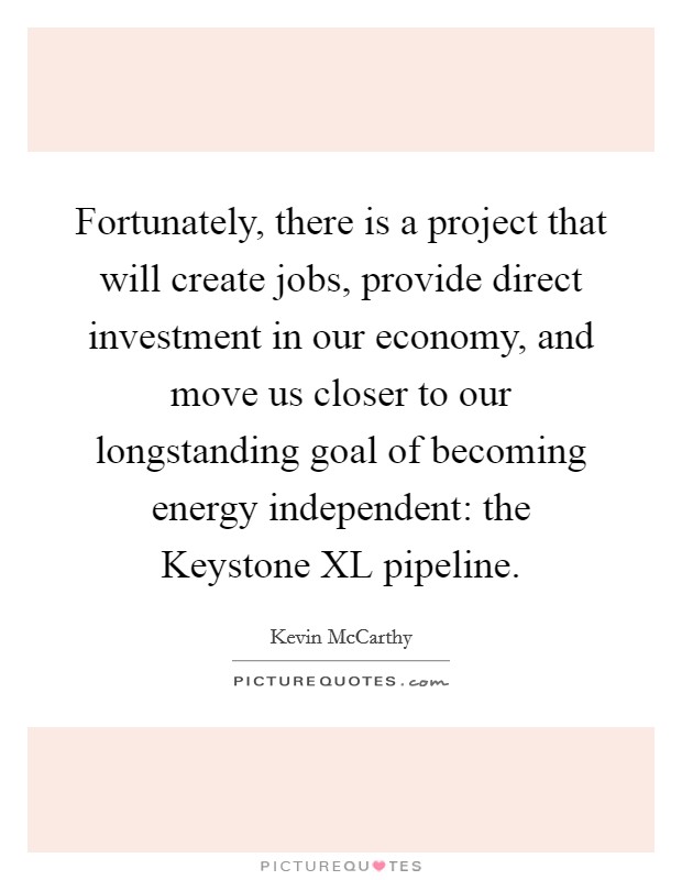Fortunately, there is a project that will create jobs, provide direct investment in our economy, and move us closer to our longstanding goal of becoming energy independent: the Keystone XL pipeline. Picture Quote #1