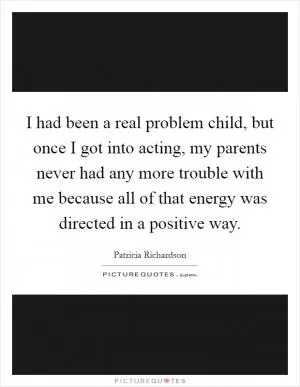 I had been a real problem child, but once I got into acting, my parents never had any more trouble with me because all of that energy was directed in a positive way Picture Quote #1