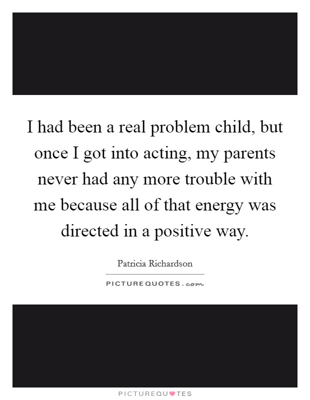 I had been a real problem child, but once I got into acting, my parents never had any more trouble with me because all of that energy was directed in a positive way. Picture Quote #1