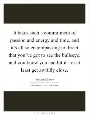 It takes such a commitment of passion and energy and time, and it’s all so encompassing to direct that you’ve got to see the bullseye, and you know you can hit it - or at least get awfully close Picture Quote #1
