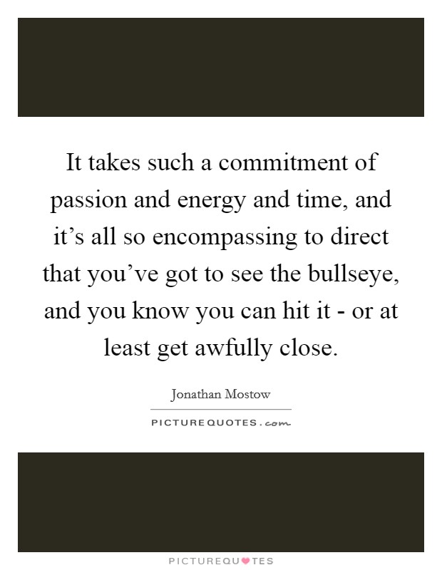 It takes such a commitment of passion and energy and time, and it's all so encompassing to direct that you've got to see the bullseye, and you know you can hit it - or at least get awfully close. Picture Quote #1