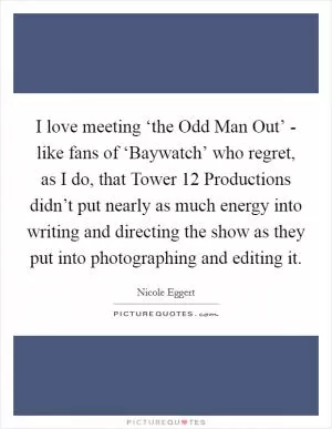 I love meeting ‘the Odd Man Out’ - like fans of ‘Baywatch’ who regret, as I do, that Tower 12 Productions didn’t put nearly as much energy into writing and directing the show as they put into photographing and editing it Picture Quote #1