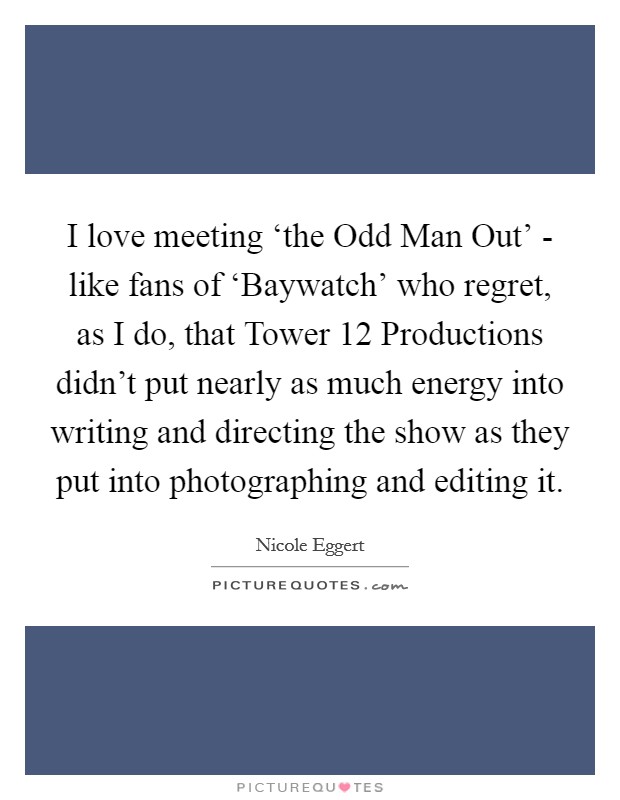 I love meeting ‘the Odd Man Out' - like fans of ‘Baywatch' who regret, as I do, that Tower 12 Productions didn't put nearly as much energy into writing and directing the show as they put into photographing and editing it. Picture Quote #1