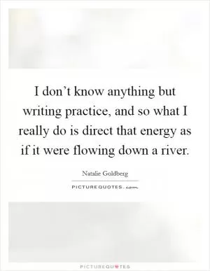 I don’t know anything but writing practice, and so what I really do is direct that energy as if it were flowing down a river Picture Quote #1