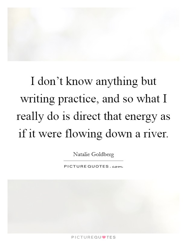 I don't know anything but writing practice, and so what I really do is direct that energy as if it were flowing down a river. Picture Quote #1