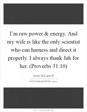 I’m raw power and energy. And my wife is like the only scientist who can harness and direct it properly. I always thank Jah for her. (Proverbs 31:10) Picture Quote #1