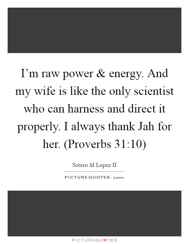 I'm raw power and energy. And my wife is like the only scientist who can harness and direct it properly. I always thank Jah for her. (Proverbs 31:10) Picture Quote #1
