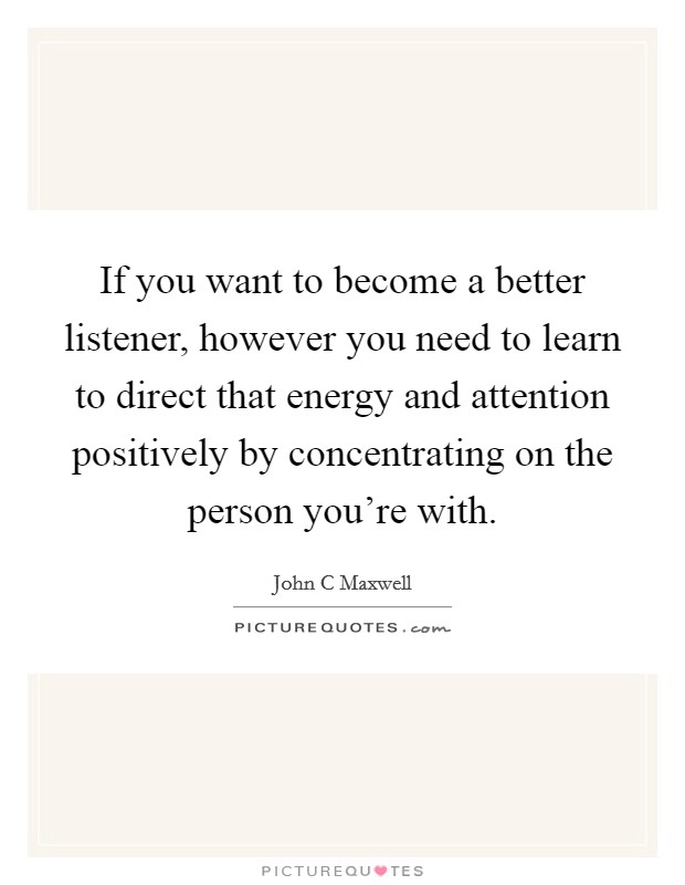 If you want to become a better listener, however you need to learn to direct that energy and attention positively by concentrating on the person you're with. Picture Quote #1