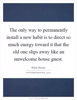The only way to permanently install a new habit is to direct so much energy toward it that the old one slips away like an unwelcome house guest Picture Quote #1