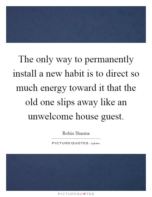 The only way to permanently install a new habit is to direct so much energy toward it that the old one slips away like an unwelcome house guest. Picture Quote #1