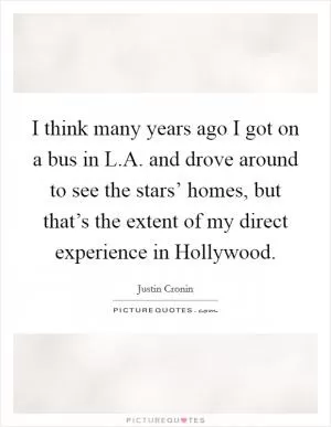 I think many years ago I got on a bus in L.A. and drove around to see the stars’ homes, but that’s the extent of my direct experience in Hollywood Picture Quote #1