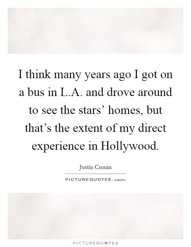 I think many years ago I got on a bus in L.A. and drove around to see the stars' homes, but that's the extent of my direct experience in Hollywood. Picture Quote #1