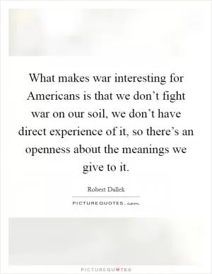 What makes war interesting for Americans is that we don’t fight war on our soil, we don’t have direct experience of it, so there’s an openness about the meanings we give to it Picture Quote #1