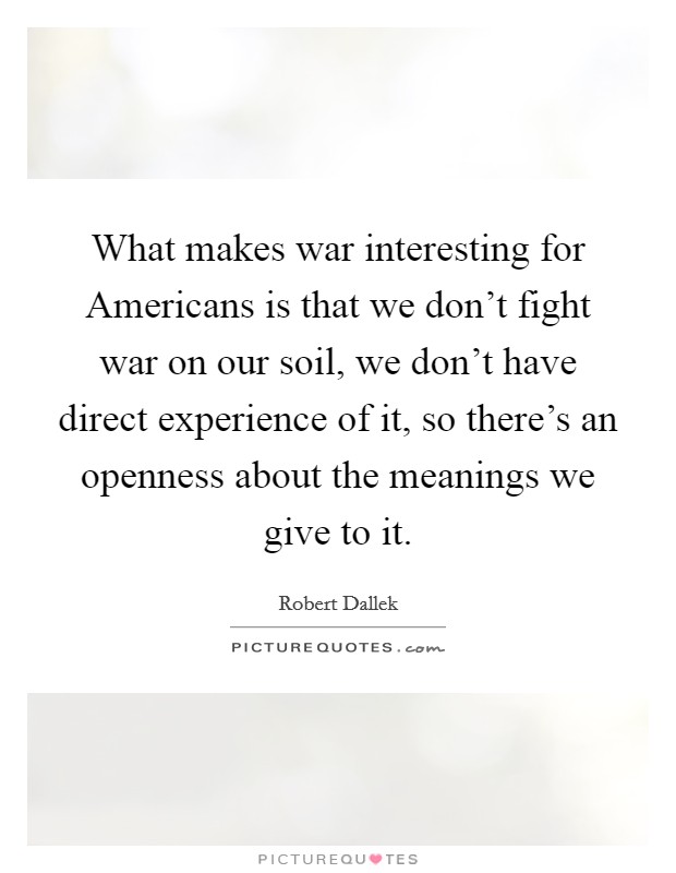 What makes war interesting for Americans is that we don't fight war on our soil, we don't have direct experience of it, so there's an openness about the meanings we give to it. Picture Quote #1