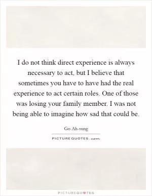 I do not think direct experience is always necessary to act, but I believe that sometimes you have to have had the real experience to act certain roles. One of those was losing your family member. I was not being able to imagine how sad that could be Picture Quote #1