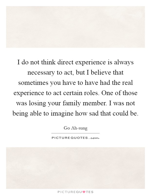 I do not think direct experience is always necessary to act, but I believe that sometimes you have to have had the real experience to act certain roles. One of those was losing your family member. I was not being able to imagine how sad that could be. Picture Quote #1