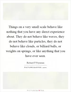 Things on a very small scale behave like nothing that you have any direct experience about. They do not behave like waves, they do not behave like particles, they do not behave like clouds, or billiard balls, or weights on springs, or like anything that you have ever seen Picture Quote #1