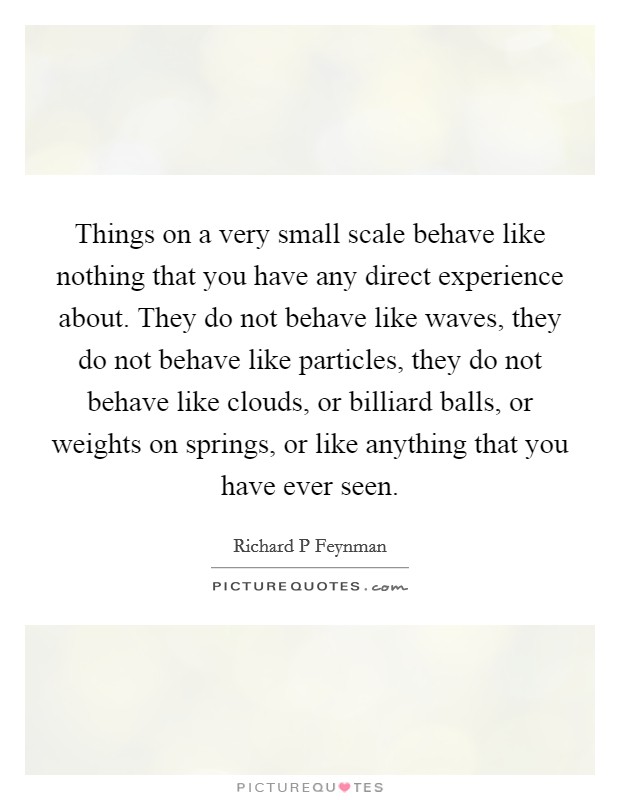 Things on a very small scale behave like nothing that you have any direct experience about. They do not behave like waves, they do not behave like particles, they do not behave like clouds, or billiard balls, or weights on springs, or like anything that you have ever seen. Picture Quote #1