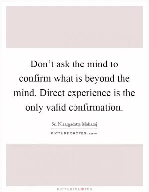 Don’t ask the mind to confirm what is beyond the mind. Direct experience is the only valid confirmation Picture Quote #1