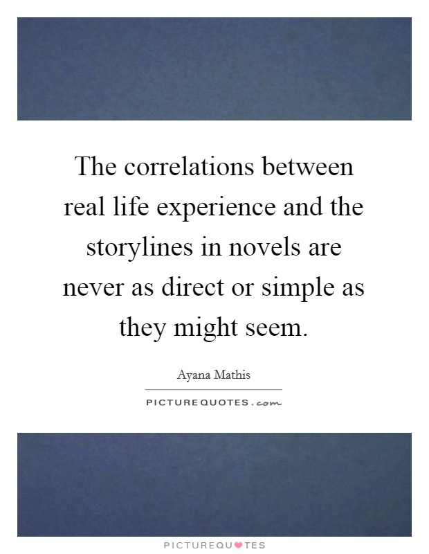 The correlations between real life experience and the storylines in novels are never as direct or simple as they might seem. Picture Quote #1