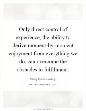 Only direct control of experience, the ability to derive moment-by-moment enjoyment from everything we do, can overcome the obstacles to fulfillment Picture Quote #1