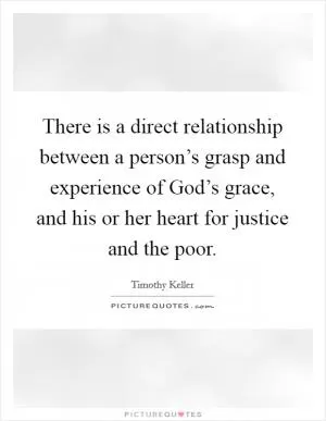 There is a direct relationship between a person’s grasp and experience of God’s grace, and his or her heart for justice and the poor Picture Quote #1