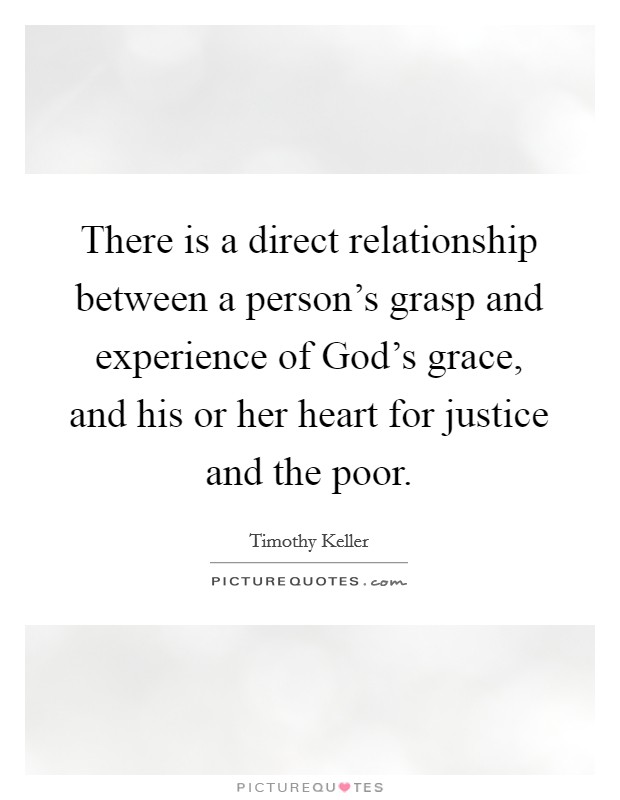 There is a direct relationship between a person's grasp and experience of God's grace, and his or her heart for justice and the poor. Picture Quote #1