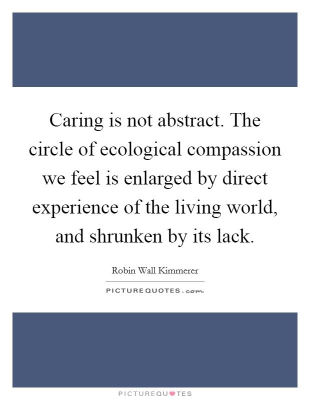 Caring is not abstract. The circle of ecological compassion we feel is enlarged by direct experience of the living world, and shrunken by its lack. Picture Quote #1