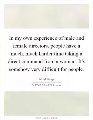 In my own experience of male and female directors, people have a much, much harder time taking a direct command from a woman. It’s somehow very difficult for people Picture Quote #1