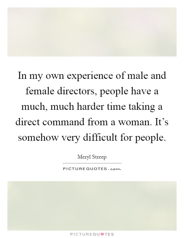 In my own experience of male and female directors, people have a much, much harder time taking a direct command from a woman. It's somehow very difficult for people. Picture Quote #1