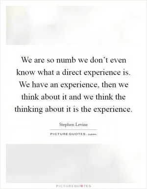 We are so numb we don’t even know what a direct experience is. We have an experience, then we think about it and we think the thinking about it is the experience Picture Quote #1