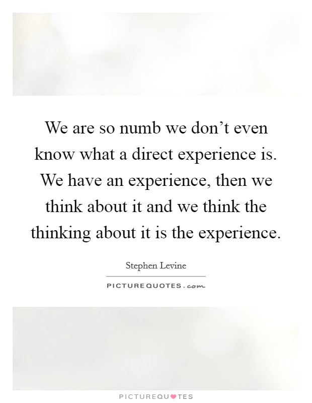 We are so numb we don't even know what a direct experience is. We have an experience, then we think about it and we think the thinking about it is the experience. Picture Quote #1
