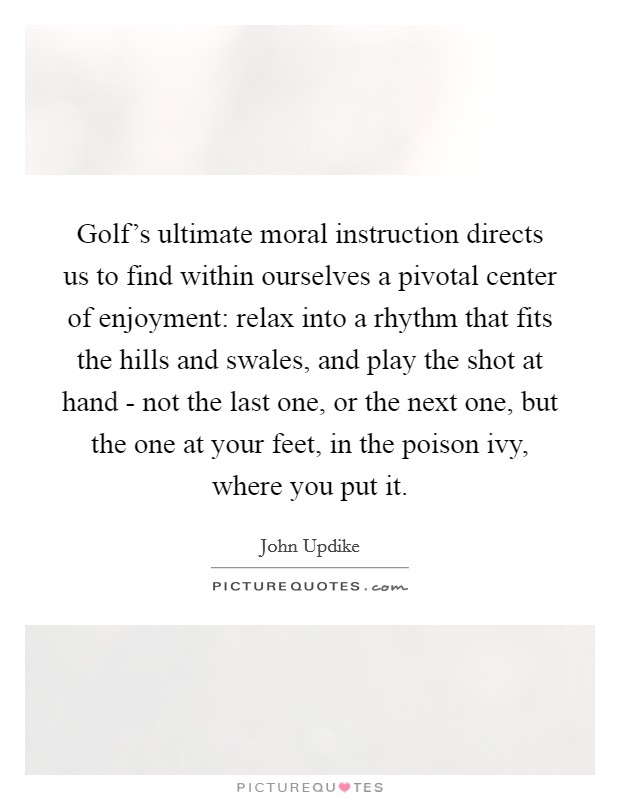 Golf's ultimate moral instruction directs us to find within ourselves a pivotal center of enjoyment: relax into a rhythm that fits the hills and swales, and play the shot at hand - not the last one, or the next one, but the one at your feet, in the poison ivy, where you put it. Picture Quote #1